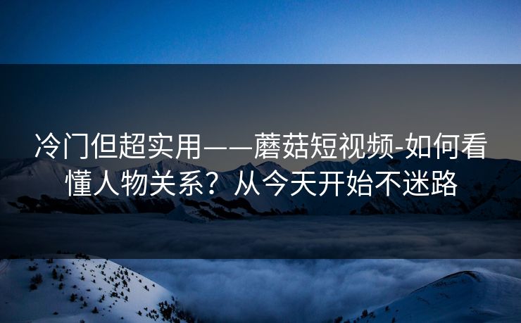 冷门但超实用——蘑菇短视频-如何看懂人物关系？从今天开始不迷路