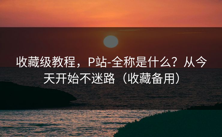 收藏级教程,P站-全称是什么?从今天开始不迷路(收藏备用) 收藏级教程,P站-全称是什么?从今天开始不迷路(收藏备用)
