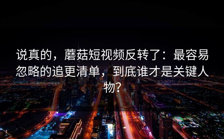说真的,蘑菇短视频反转了:最容易忽略的追更清单,到底谁才是关键人物? 说真的,蘑菇短视频反转了:最容易忽略的追更清单,到底谁才是关键人物?