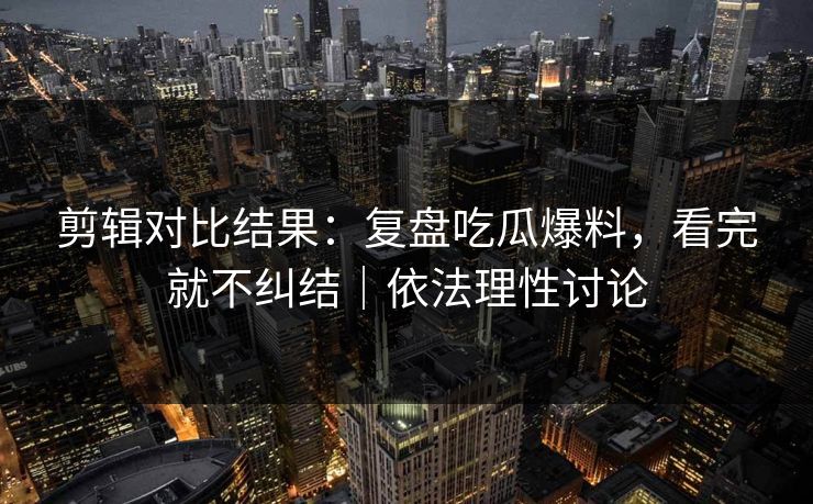剪辑对比结果：复盘吃瓜爆料，看完就不纠结｜依法理性讨论