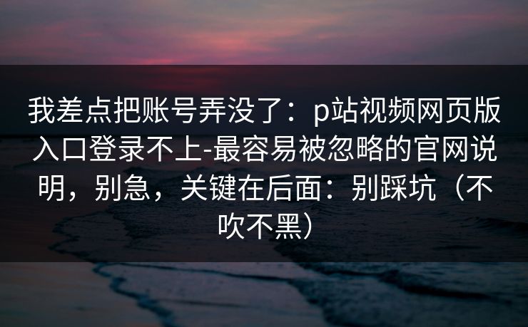 我差点把账号弄没了:p站视频网页版入口登录不上-最容易被忽略的官网说明,别急,关键在后面:别踩坑(不吹不黑) 我差点把账号弄没了:p站视频网页版入口登录不上-最容易被忽略的官网说明,别急,关键在后面:别踩坑(不吹不黑)