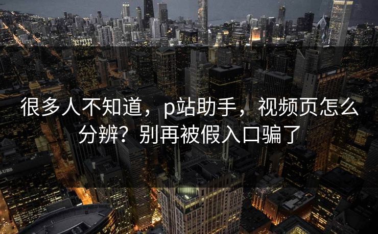 很多人不知道,p站助手,视频页怎么分辨?别再被假入口骗了 很多人不知道,p站助手,视频页怎么分辨?别再被假入口骗了