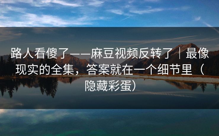 路人看傻了——麻豆视频反转了|最像现实的全集,答案就在一个细节里(隐藏彩蛋) 路人看傻了——麻豆视频反转了|最像现实的全集,答案就在一个细节里(隐藏彩蛋)