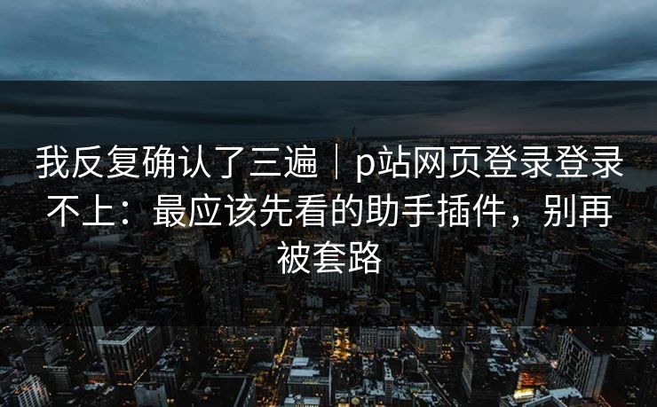 我反复确认了三遍|p站网页登录登录不上:最应该先看的助手插件,别再被套路 我反复确认了三遍|p站网页登录登录不上:最应该先看的助手插件,别再被套路