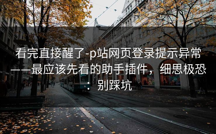 看完直接醒了-p站网页登录提示异常——最应该先看的助手插件,细思极恐:别踩坑 看完直接醒了-p站网页登录提示异常——最应该先看的助手插件,细思极恐:别踩坑