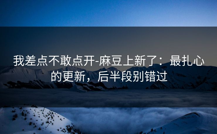 我差点不敢点开-麻豆上新了：最扎心的更新，后半段别错过