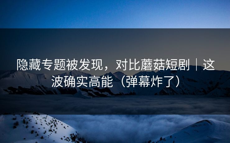 隐藏专题被发现,对比蘑菇短剧|这波确实高能(弹幕炸了) 隐藏专题被发现,对比蘑菇短剧|这波确实高能(弹幕炸了)