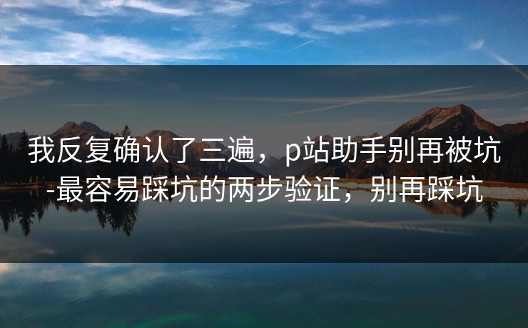 我反复确认了三遍，p站助手别再被坑-最容易踩坑的两步验证，别再踩坑
