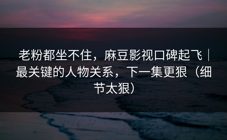 老粉都坐不住,麻豆影视口碑起飞|最关键的人物关系,下一集更狠(细节太狠) 老粉都坐不住,麻豆影视口碑起飞|最关键的人物关系,下一集更狠(细节太狠)