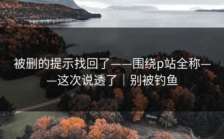 被删的提示找回了——围绕p站全称——这次说透了|别被钓鱼 被删的提示找回了——围绕p站全称——这次说透了|别被钓鱼