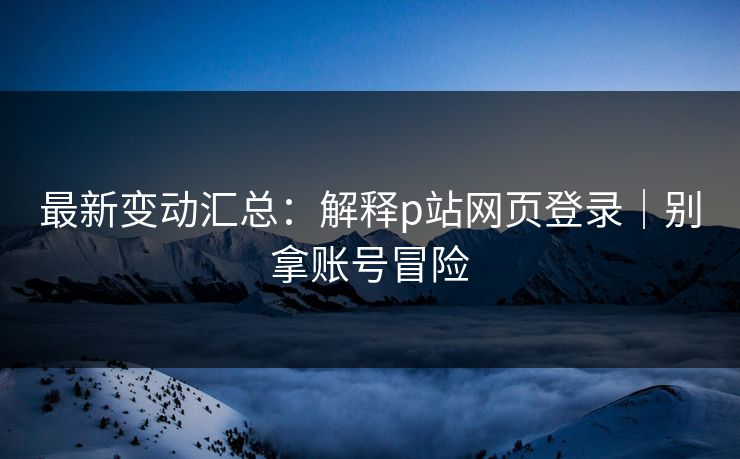 最新变动汇总:解释p站网页登录|别拿账号冒险 最新变动汇总:解释p站网页登录|别拿账号冒险