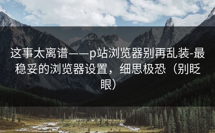 这事太离谱——p站浏览器别再乱装-最稳妥的浏览器设置,细思极恐(别眨眼) 这事太离谱——p站浏览器别再乱装-最稳妥的浏览器设置,细思极恐(别眨眼)
