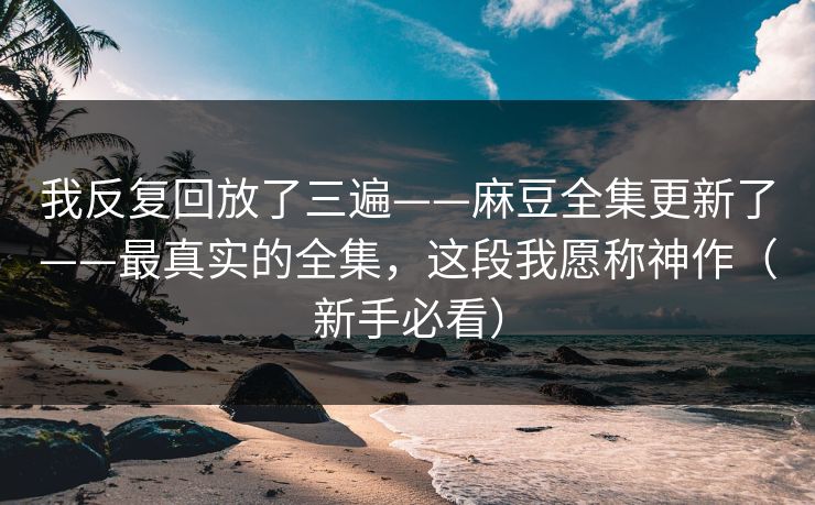 我反复回放了三遍——麻豆全集更新了——最真实的全集，这段我愿称神作（新手必看）