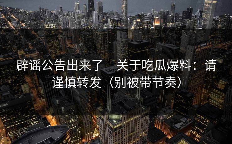 辟谣公告出来了｜关于吃瓜爆料：请谨慎转发（别被带节奏）