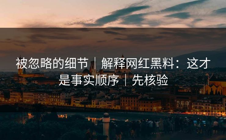 被忽略的细节|解释网红黑料:这才是事实顺序|先核验 被忽略的细节|解释网红黑料:这才是事实顺序|先核验