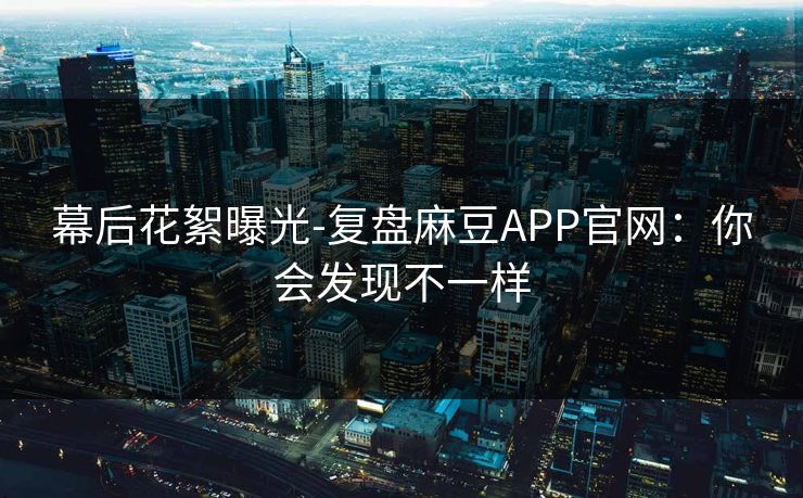 幕后花絮曝光-复盘麻豆APP官网：你会发现不一样