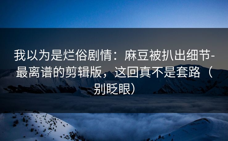 我以为是烂俗剧情:麻豆被扒出细节-最离谱的剪辑版,这回真不是套路(别眨眼) 我以为是烂俗剧情:麻豆被扒出细节-最离谱的剪辑版,这回真不是套路(别眨眼)