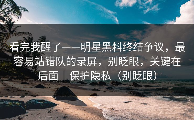 看完我醒了——明星黑料终结争议,最容易站错队的录屏,别眨眼,关键在后面|保护隐私(别眨眼) 看完我醒了——明星黑料终结争议,最容易站错队的录屏,别眨眼,关键在后面|保护隐私(别眨眼)