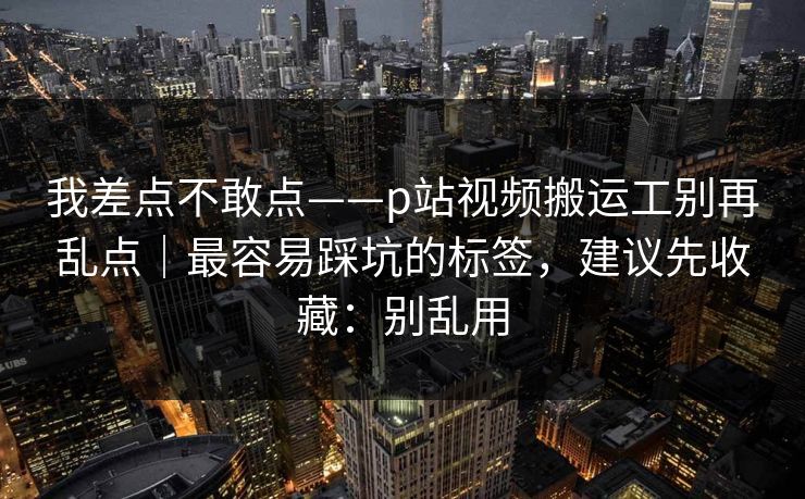 我差点不敢点——p站视频搬运工别再乱点|最容易踩坑的标签,建议先收藏:别乱用 我差点不敢点——p站视频搬运工别再乱点|最容易踩坑的标签,建议先收藏:别乱用