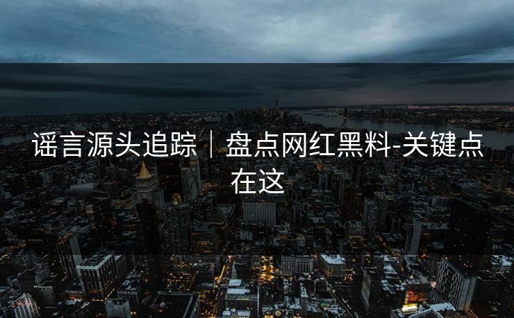 谣言源头追踪|盘点网红黑料-关键点在这 谣言源头追踪|盘点网红黑料-关键点在这