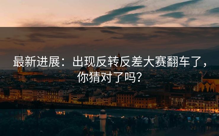 最新进展：出现反转反差大赛翻车了，你猜对了吗？