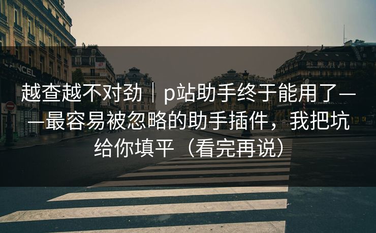 越查越不对劲|p站助手终于能用了——最容易被忽略的助手插件,我把坑给你填平(看完再说) 越查越不对劲|p站助手终于能用了——最容易被忽略的助手插件,我把坑给你填平(看完再说)
