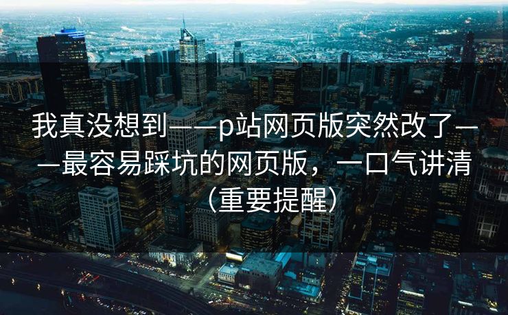我真没想到——p站网页版突然改了——最容易踩坑的网页版,一口气讲清(重要提醒) 我真没想到——p站网页版突然改了——最容易踩坑的网页版,一口气讲清(重要提醒)