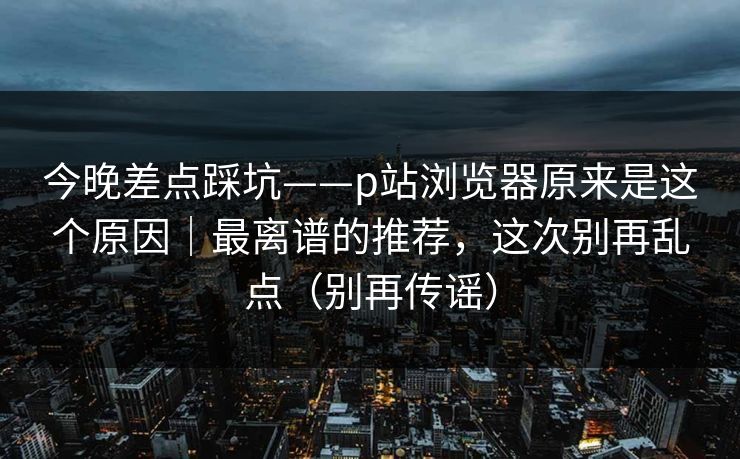 今晚差点踩坑——p站浏览器原来是这个原因|最离谱的推荐,这次别再乱点(别再传谣) 今晚差点踩坑——p站浏览器原来是这个原因|最离谱的推荐,这次别再乱点(别再传谣)