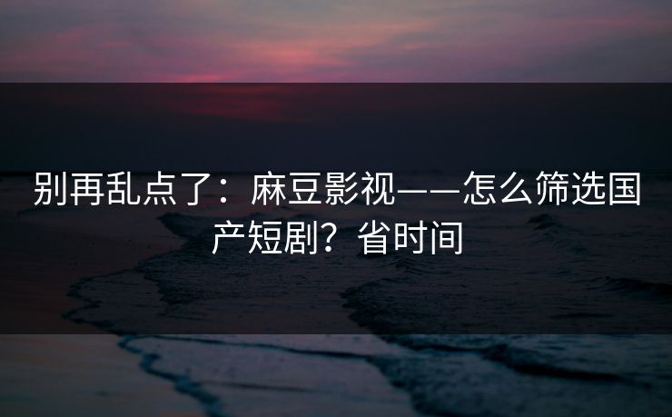 别再乱点了：麻豆影视——怎么筛选国产短剧？省时间
