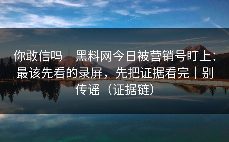 你敢信吗｜黑料网今日被营销号盯上：最该先看的录屏，先把证据看完｜别传谣（证据链）