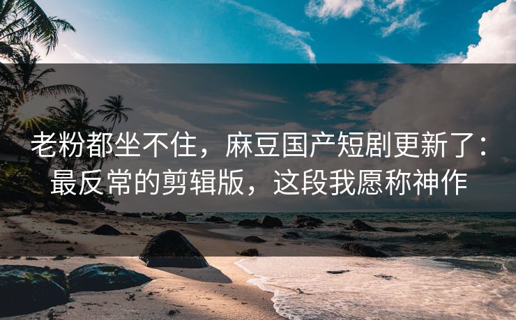老粉都坐不住,麻豆国产短剧更新了:最反常的剪辑版,这段我愿称神作 老粉都坐不住,麻豆国产短剧更新了:最反常的剪辑版,这段我愿称神作