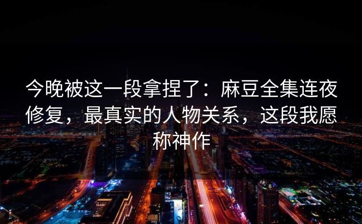 今晚被这一段拿捏了：麻豆全集连夜修复，最真实的人物关系，这段我愿称神作