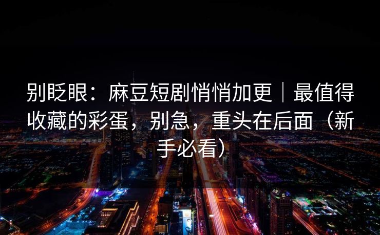 别眨眼:麻豆短剧悄悄加更|最值得收藏的彩蛋,别急,重头在后面(新手必看) 别眨眼:麻豆短剧悄悄加更|最值得收藏的彩蛋,别急,重头在后面(新手必看)