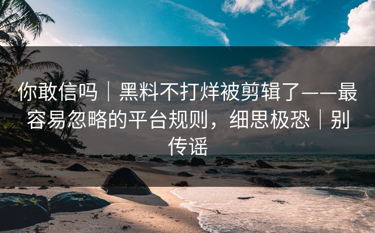 你敢信吗|黑料不打烊被剪辑了——最容易忽略的平台规则,细思极恐|别传谣 你敢信吗|黑料不打烊被剪辑了——最容易忽略的平台规则,细思极恐|别传谣
