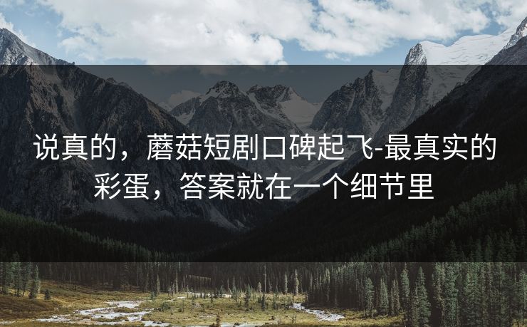 说真的,蘑菇短剧口碑起飞-最真实的彩蛋,答案就在一个细节里 说真的,蘑菇短剧口碑起飞-最真实的彩蛋,答案就在一个细节里