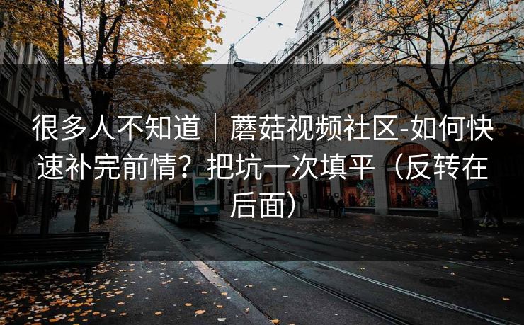 很多人不知道|蘑菇视频社区-如何快速补完前情?把坑一次填平(反转在后面) 很多人不知道|蘑菇视频社区-如何快速补完前情?把坑一次填平(反转在后面)