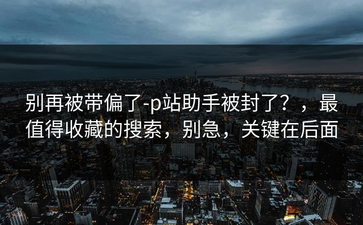 别再被带偏了-p站助手被封了？，最值得收藏的搜索，别急，关键在后面