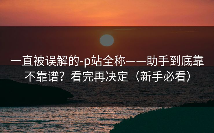 一直被误解的-p站全称——助手到底靠不靠谱?看完再决定(新手必看) 一直被误解的-p站全称——助手到底靠不靠谱?看完再决定(新手必看)