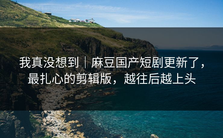 我真没想到｜麻豆国产短剧更新了，最扎心的剪辑版，越往后越上头