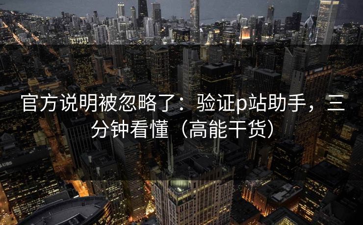 官方说明被忽略了:验证p站助手,三分钟看懂(高能干货) 官方说明被忽略了:验证p站助手,三分钟看懂(高能干货)