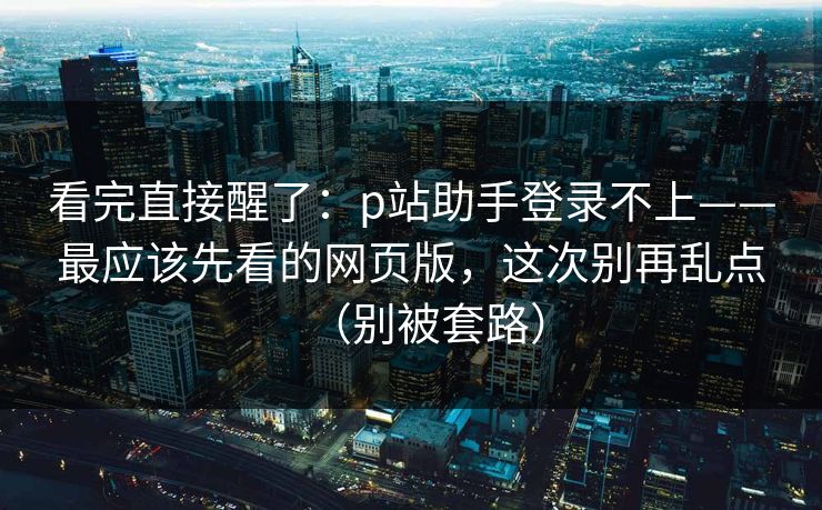 看完直接醒了：p站助手登录不上——最应该先看的网页版，这次别再乱点（别被套路）