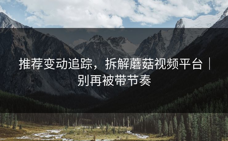 推荐变动追踪,拆解蘑菇视频平台|别再被带节奏 推荐变动追踪,拆解蘑菇视频平台|别再被带节奏