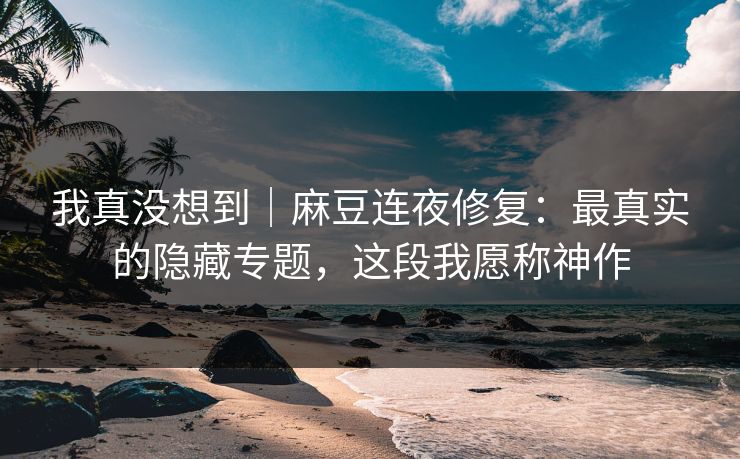 我真没想到|麻豆连夜修复:最真实的隐藏专题,这段我愿称神作 我真没想到|麻豆连夜修复:最真实的隐藏专题,这段我愿称神作