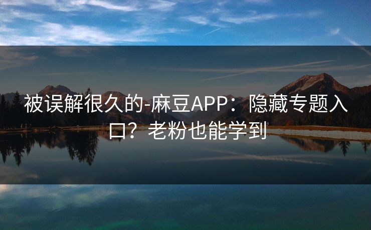 被误解很久的-麻豆APP:隐藏专题入口?老粉也能学到 被误解很久的-麻豆APP:隐藏专题入口?老粉也能学到