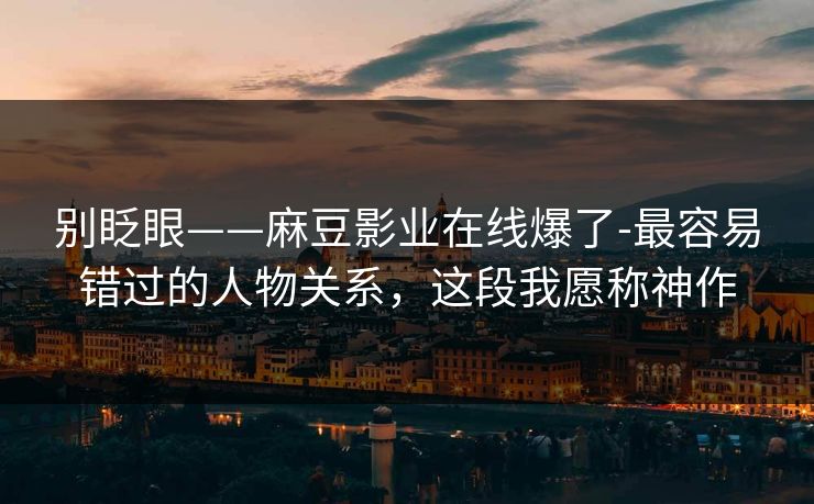 别眨眼——麻豆影业在线爆了-最容易错过的人物关系，这段我愿称神作