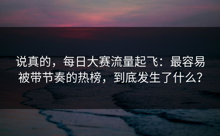 说真的，每日大赛流量起飞：最容易被带节奏的热榜，到底发生了什么？