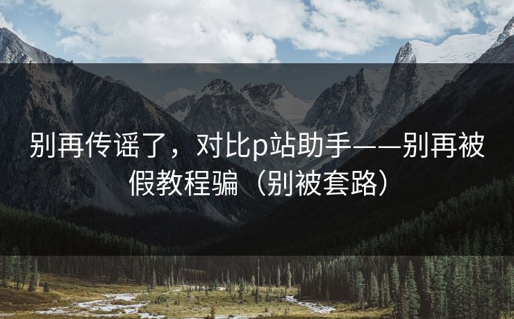 别再传谣了,对比p站助手——别再被假教程骗(别被套路) 别再传谣了,对比p站助手——别再被假教程骗(别被套路)