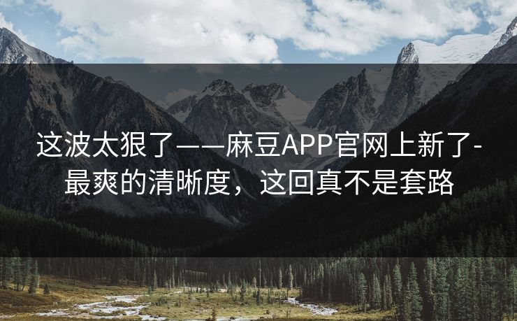 这波太狠了——麻豆APP官网上新了-最爽的清晰度,这回真不是套路 这波太狠了——麻豆APP官网上新了-最爽的清晰度,这回真不是套路