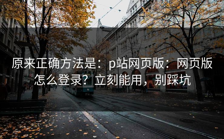 原来正确方法是:p站网页版:网页版怎么登录?立刻能用,别踩坑 原来正确方法是:p站网页版:网页版怎么登录?立刻能用,别踩坑
