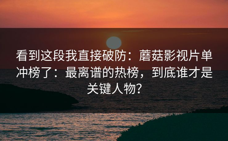 看到这段我直接破防:蘑菇影视片单冲榜了:最离谱的热榜,到底谁才是关键人物? 看到这段我直接破防:蘑菇影视片单冲榜了:最离谱的热榜,到底谁才是关键人物?